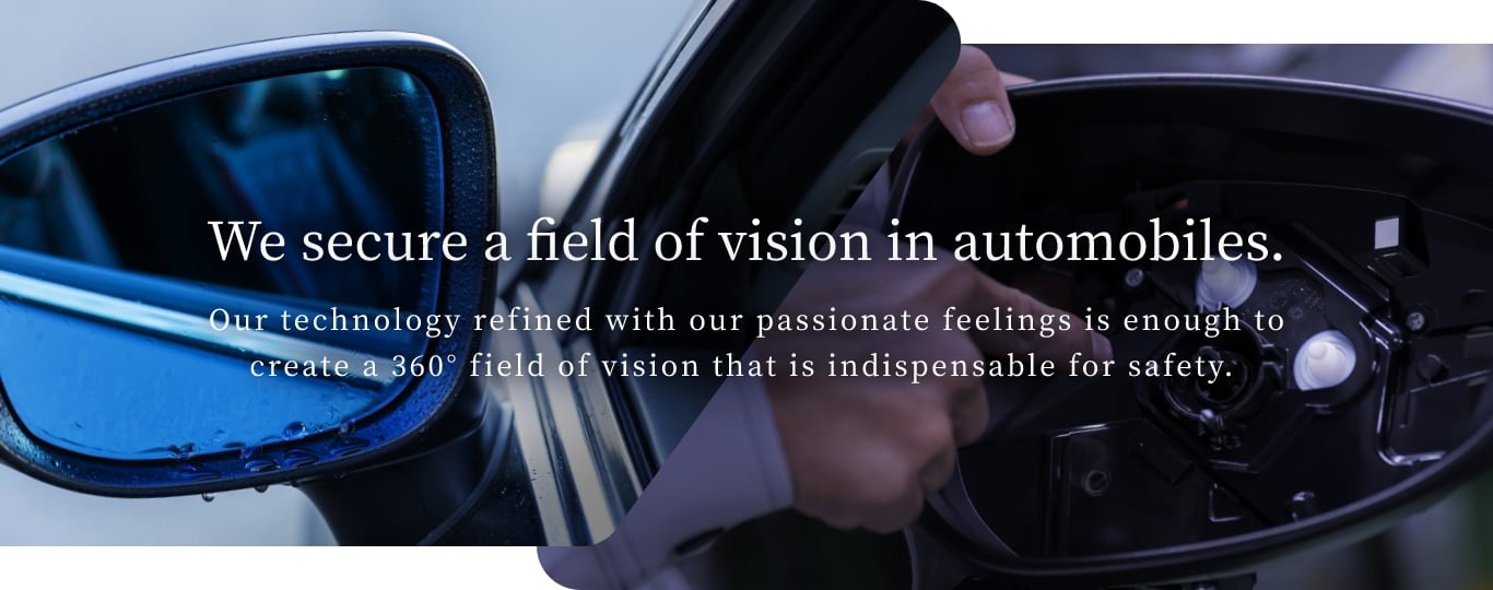 We secure a field of vision in automobiles. Our technology refined with our passionate feelings is enough to
										create a 360° field of vision that is indispensable for safety. 